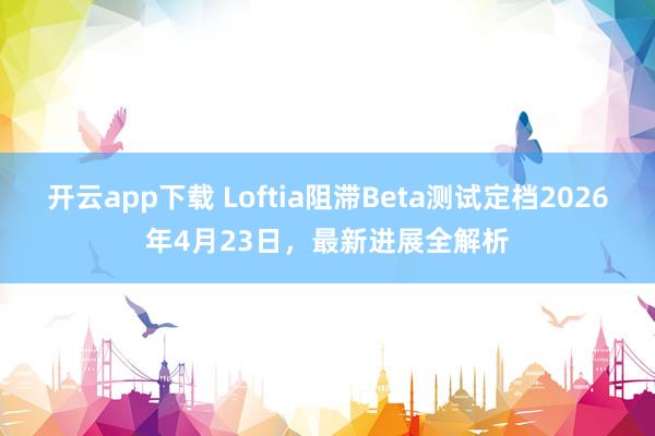 开云app下载 Loftia阻滞Beta测试定档2026年4月23日，最新进展全解析