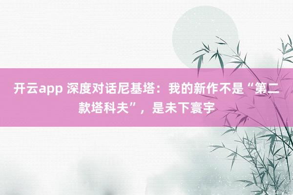 开云app 深度对话尼基塔：我的新作不是“第二款塔科夫”，是未下寰宇