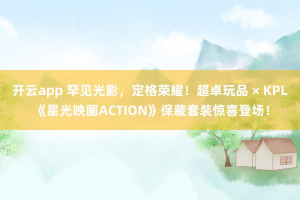 开云app 罕见光影，定格荣耀！超卓玩品 × KPL 《星光映画ACTION》保藏套装惊喜登场！