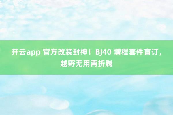 开云app 官方改装封神！BJ40 增程套件盲订，越野无用再折腾