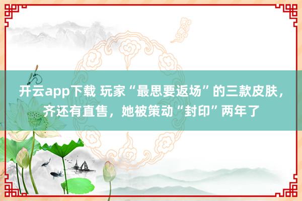 开云app下载 玩家“最思要返场”的三款皮肤，齐还有直售，她被策动“封印”两年了