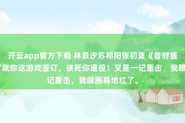 开云app官方下载 林景汐苏祁阳张初夏《昔时盛景渡繁星》“就你这游戏签订，该死你退役！又是一记重击，我眼圈蓦地红了。