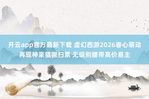 开云app官方最新下载 虚幻西游2026春心萌动再现神豪猖獗扫票 无级别腰带高价易主