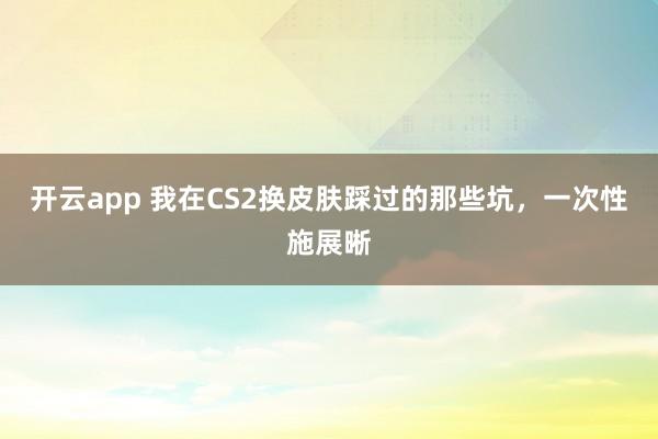 开云app 我在CS2换皮肤踩过的那些坑，一次性施展晰