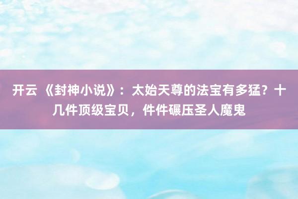 开云 《封神小说》：太始天尊的法宝有多猛？十几件顶级宝贝，件件碾压圣人魔鬼