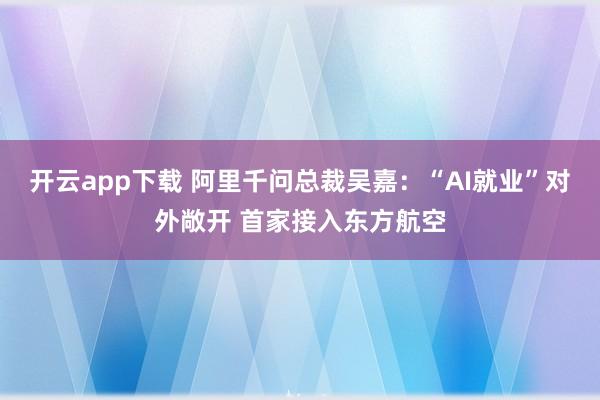 开云app下载 阿里千问总裁吴嘉：“AI就业”对外敞开 首家接入东方航空
