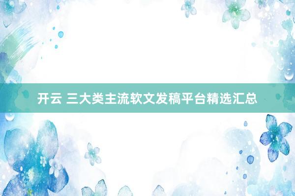 开云 三大类主流软文发稿平台精选汇总