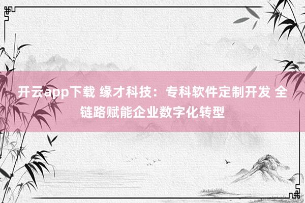开云app下载 缘才科技：专科软件定制开发 全链路赋能企业数字化转型
