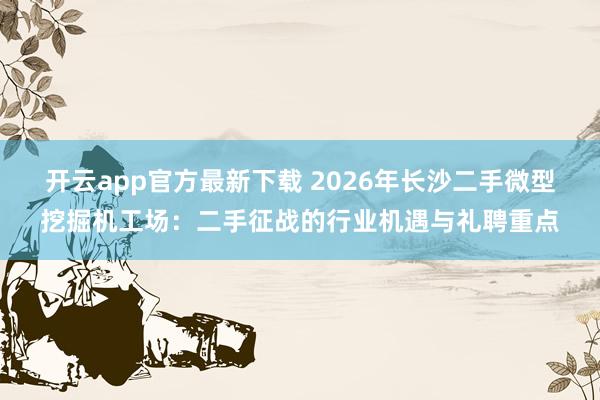 开云app官方最新下载 2026年长沙二手微型挖掘机工场：二手征战的行业机遇与礼聘重点