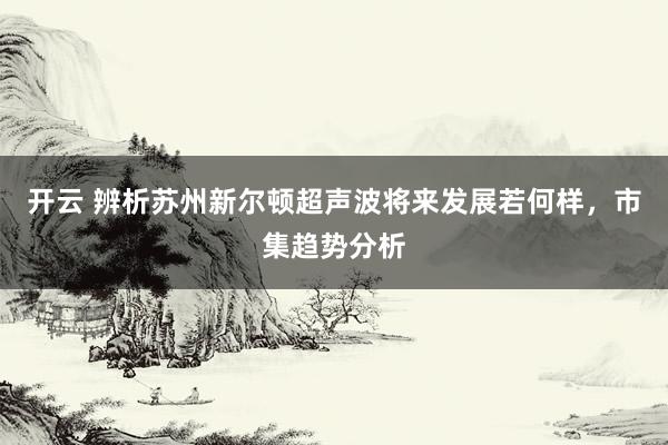 开云 辨析苏州新尔顿超声波将来发展若何样，市集趋势分析