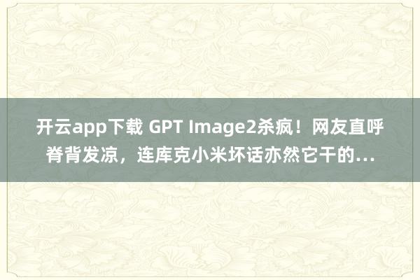 开云app下载 GPT Image2杀疯！网友直呼脊背发凉，连库克小米坏话亦然它干的…