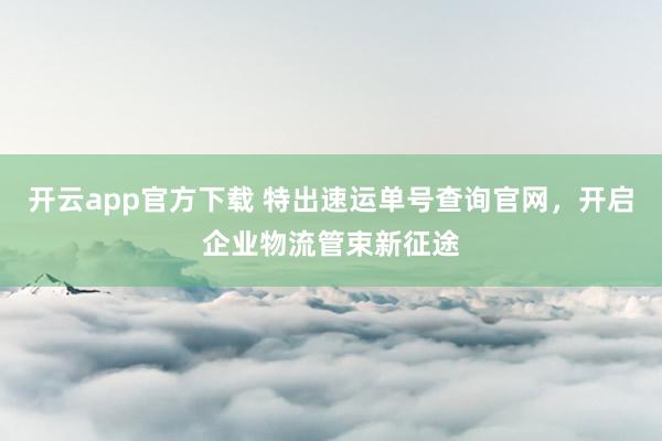 开云app官方下载 特出速运单号查询官网，开启企业物流管束新征途