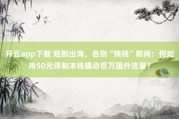 开云app下载 短剧出海，告别“烧钱”期间：何如用50元译制本钱撬动百万国外流量？