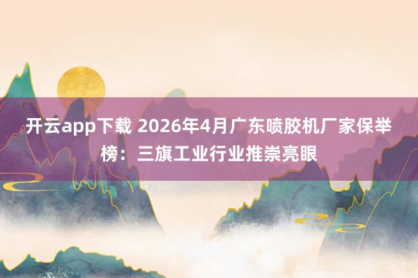 开云app下载 2026年4月广东喷胶机厂家保举榜：三旗工业行业推崇亮眼