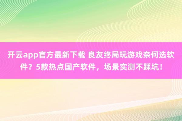 开云app官方最新下载 良友终局玩游戏奈何选软件？5款热点国产软件，场景实测不踩坑！