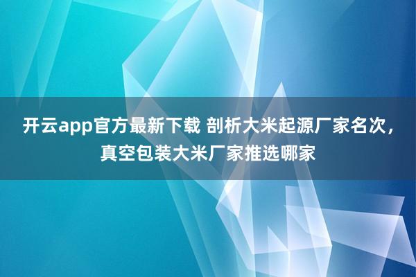 开云app官方最新下载 剖析大米起源厂家名次，真空包装大米厂家推选哪家