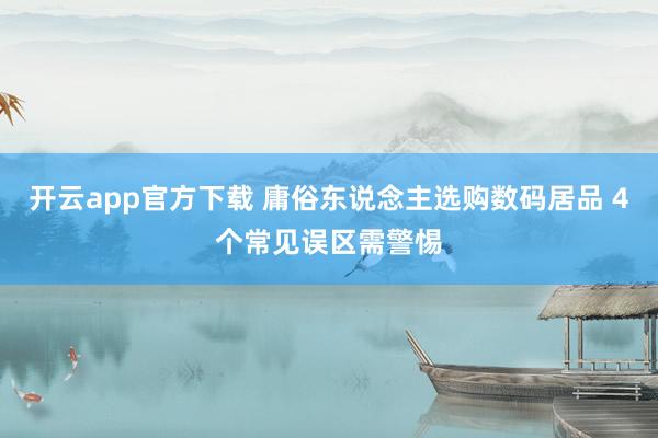 开云app官方下载 庸俗东说念主选购数码居品 4个常见误区需警惕