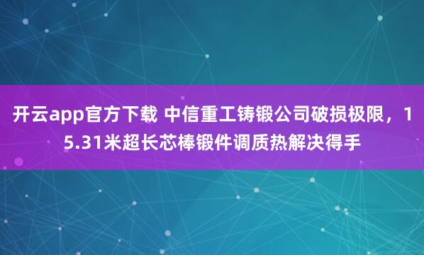 开云app官方下载 中信重工铸锻公司破损极限，15.31米超长芯棒锻件调质热解决得手