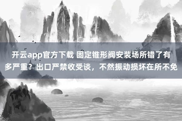 开云app官方下载 固定锥形阀安装场所错了有多严重？出口严禁收受谈，不然振动损坏在所不免