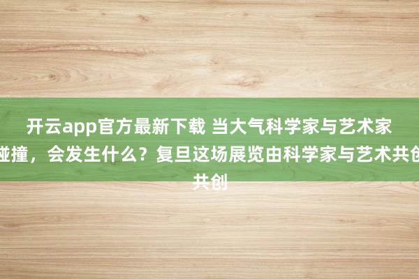 开云app官方最新下载 当大气科学家与艺术家碰撞，会发生什么？复旦这场展览由科学家与艺术共创
