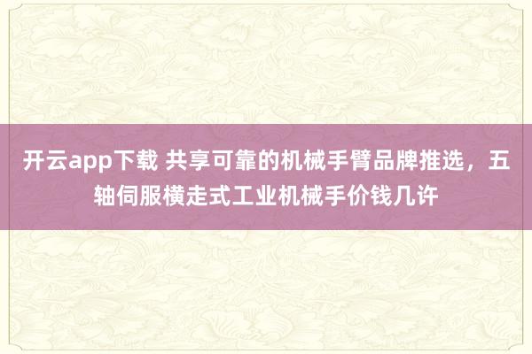 开云app下载 共享可靠的机械手臂品牌推选，五轴伺服横走式工业机械手价钱几许