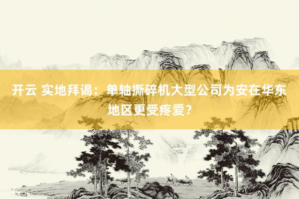 开云 实地拜谒：单轴撕碎机大型公司为安在华东地区更受疼爱？