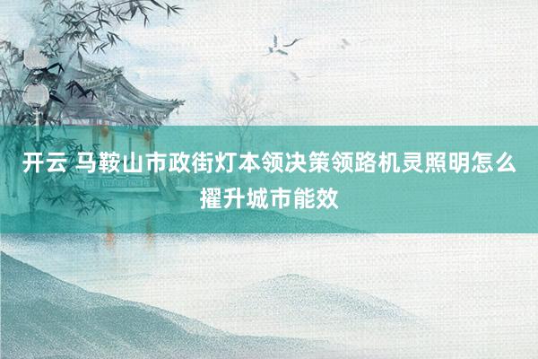 开云 马鞍山市政街灯本领决策领路机灵照明怎么擢升城市能效
