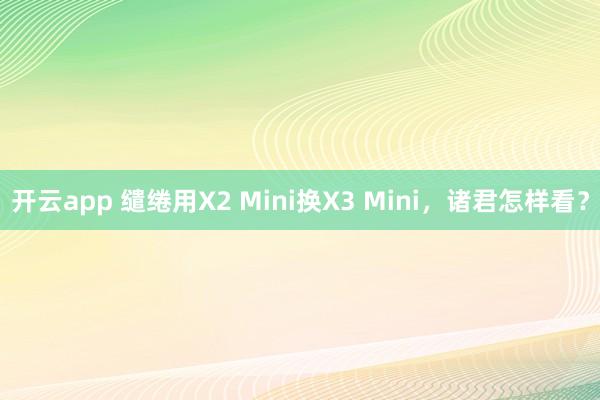 开云app 缱绻用X2 Mini换X3 Mini，诸君怎样看？