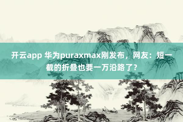 开云app 华为puraxmax刚发布，网友：短一截的折叠也要一万沿路了？