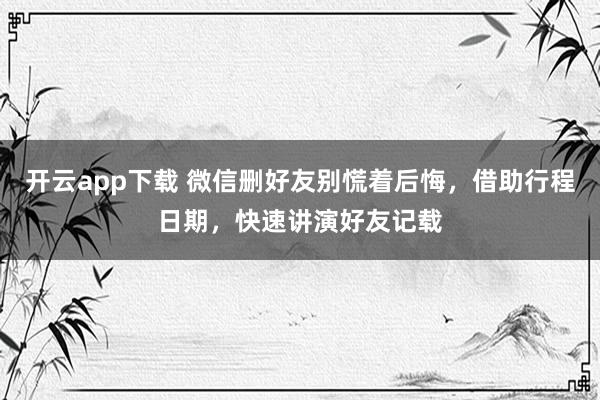 开云app下载 微信删好友别慌着后悔，借助行程日期，快速讲演好友记载