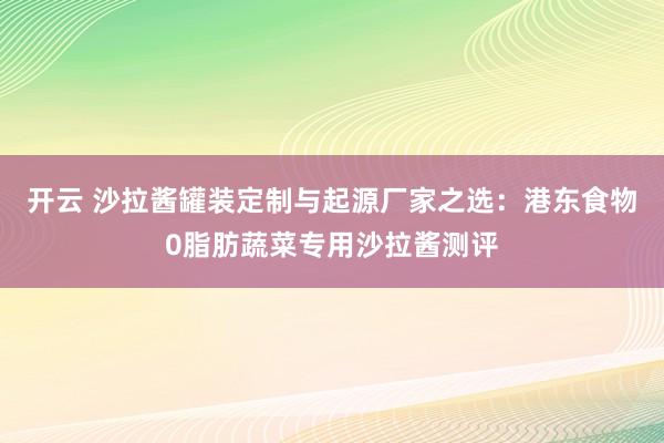 开云 沙拉酱罐装定制与起源厂家之选：港东食物0脂肪蔬菜专用沙拉酱测评
