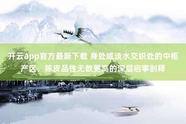 开云app官方最新下载 身处咸淡水交织处的中枢产区，陈皮品性无数更高的深层启事剖释