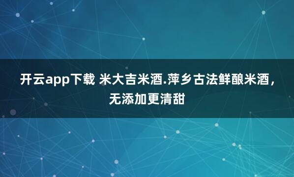 开云app下载 米大吉米酒.萍乡古法鲜酿米酒，无添加更清甜