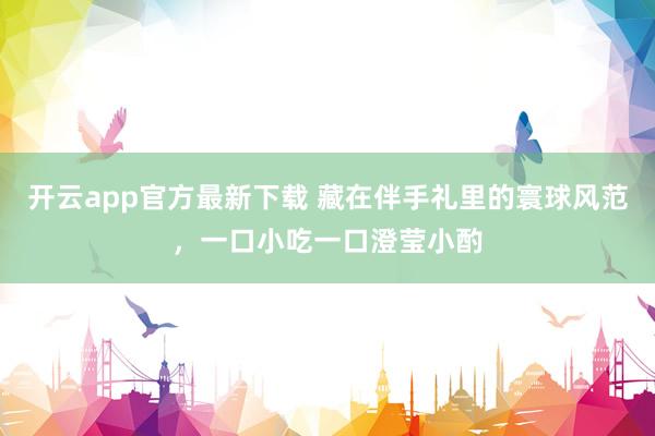 开云app官方最新下载 藏在伴手礼里的寰球风范，一口小吃一口澄莹小酌