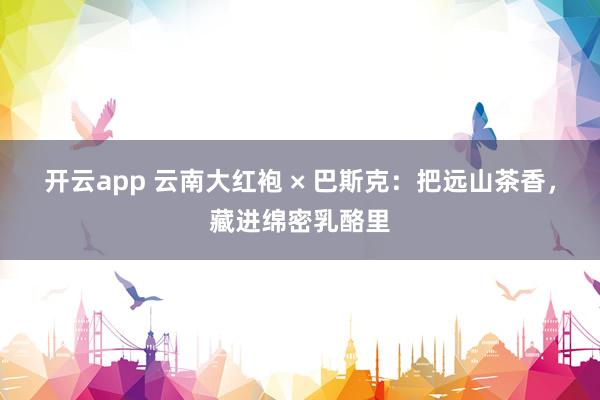 开云app 云南大红袍 × 巴斯克：把远山茶香，藏进绵密乳酪里