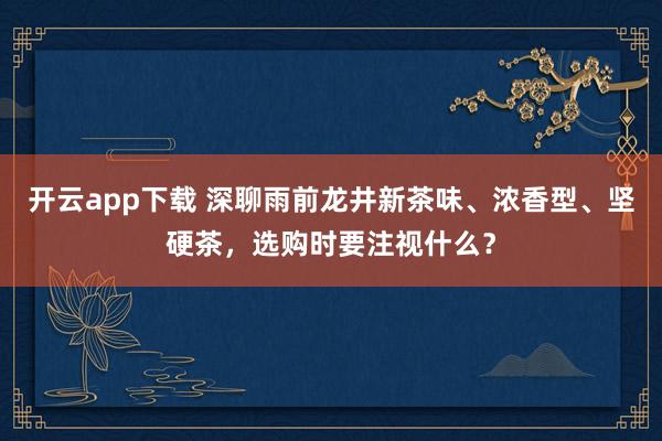 开云app下载 深聊雨前龙井新茶味、浓香型、坚硬茶，选购时要注视什么？