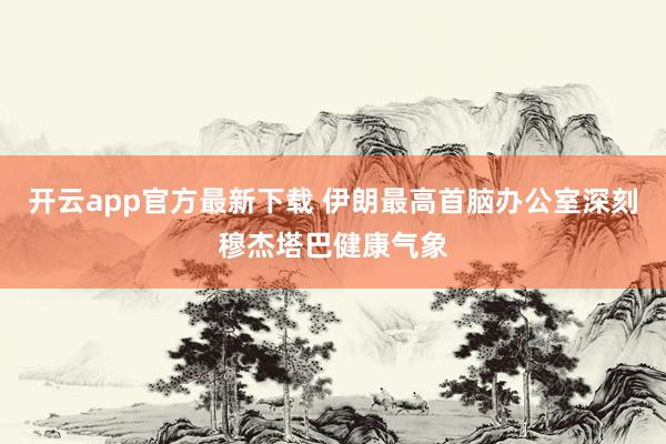 开云app官方最新下载 伊朗最高首脑办公室深刻穆杰塔巴健康气象