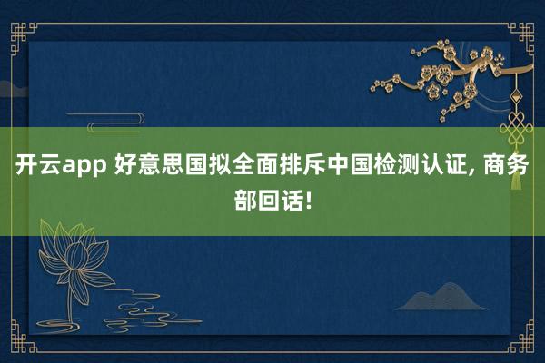 开云app 好意思国拟全面排斥中国检测认证, 商务部回话!