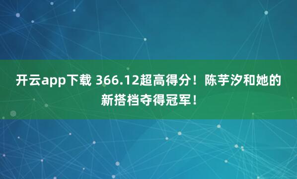 开云app下载 366.12超高得分！陈芋汐和她的新搭档夺得冠军！