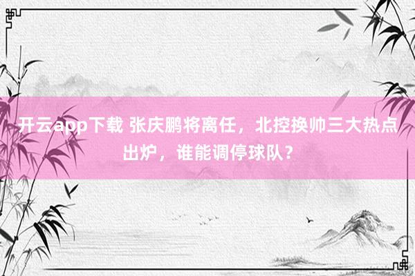 开云app下载 张庆鹏将离任，北控换帅三大热点出炉，谁能调停球队？