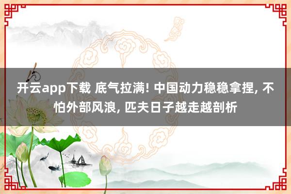 开云app下载 底气拉满! 中国动力稳稳拿捏, 不怕外部风浪, 匹夫日子越走越剖析