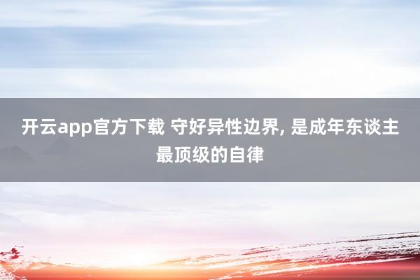 开云app官方下载 守好异性边界, 是成年东谈主最顶级的自律