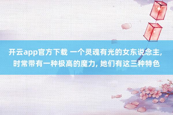 开云app官方下载 一个灵魂有光的女东说念主, 时常带有一种极高的魔力, 她们有这三种特色