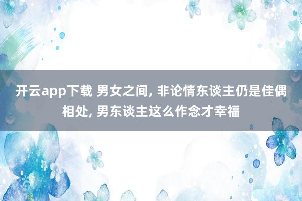开云app下载 男女之间, 非论情东谈主仍是佳偶相处, 男东谈主这么作念才幸福
