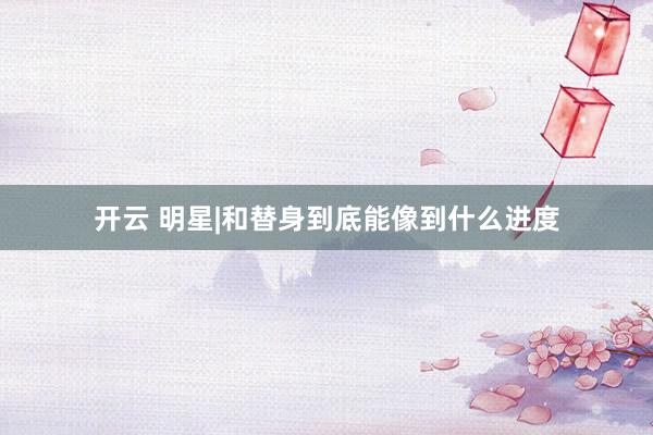 开云 明星|和替身到底能像到什么进度