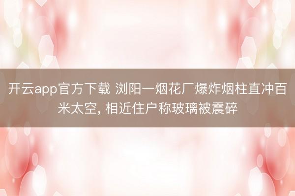 开云app官方下载 浏阳一烟花厂爆炸烟柱直冲百米太空, 相近住户称玻璃被震碎