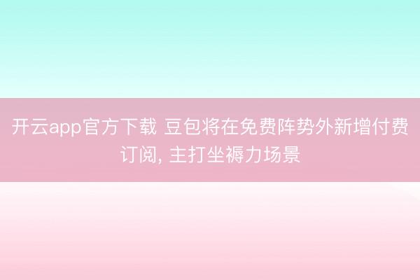 开云app官方下载 豆包将在免费阵势外新增付费订阅, 主打坐褥力场景