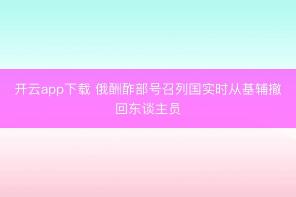 开云app下载 俄酬酢部号召列国实时从基辅撤回东谈主员