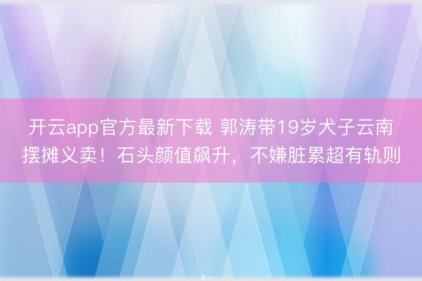 开云app官方最新下载 郭涛带19岁犬子云南摆摊义卖！石头颜值飙升，不嫌脏累超有轨则