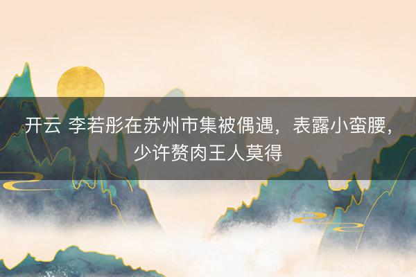 开云 李若彤在苏州市集被偶遇，表露小蛮腰，少许赘肉王人莫得
